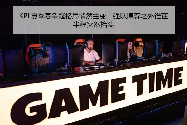 KPL夏季赛争冠格局悄然生变，强队博弈之外谁在半程突然抬头